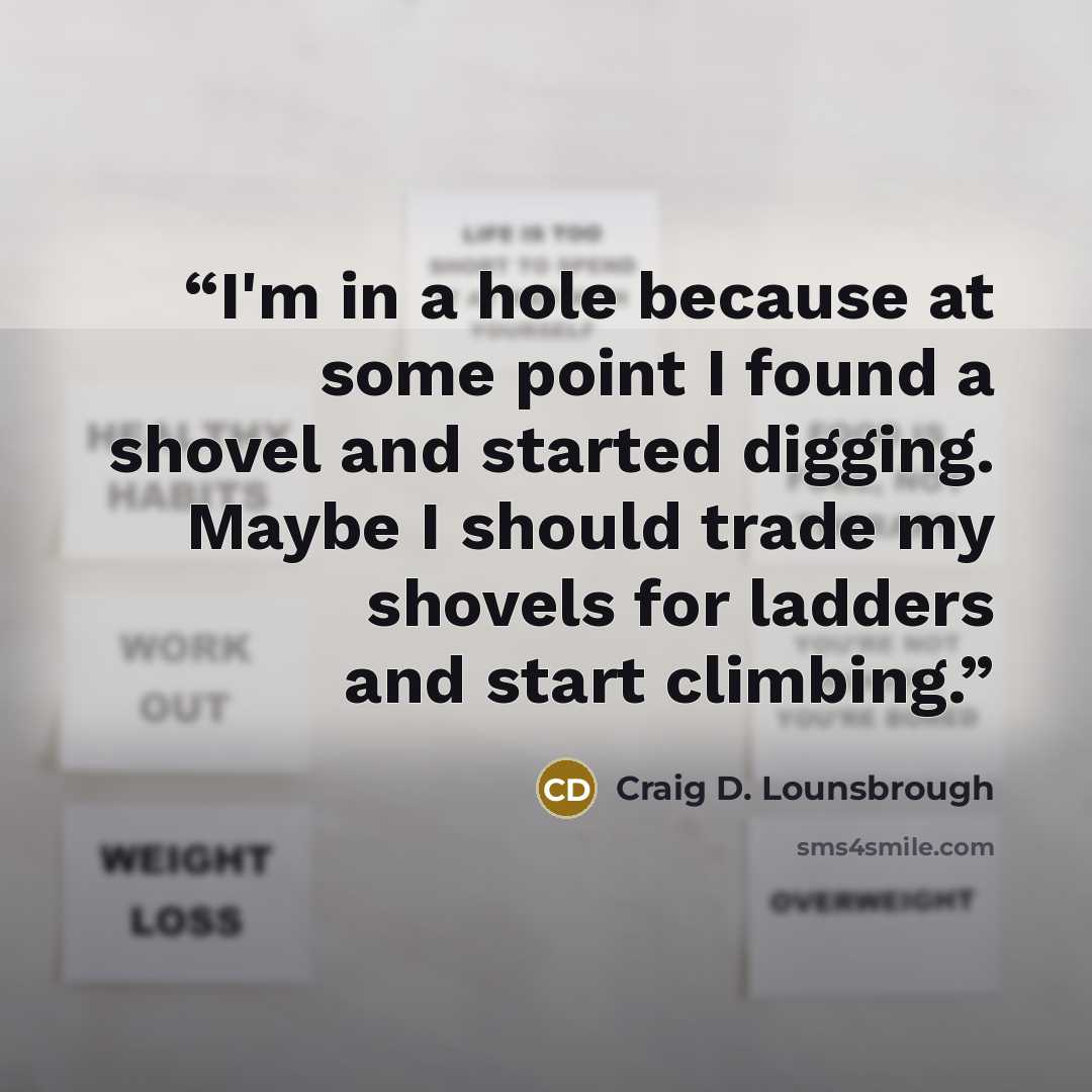 “I'm in a hole because at some point I found a shovel and started digging. Maybe I should trade my shovels for ladders and start climbing.” quote by Craig D. Lounsbrough