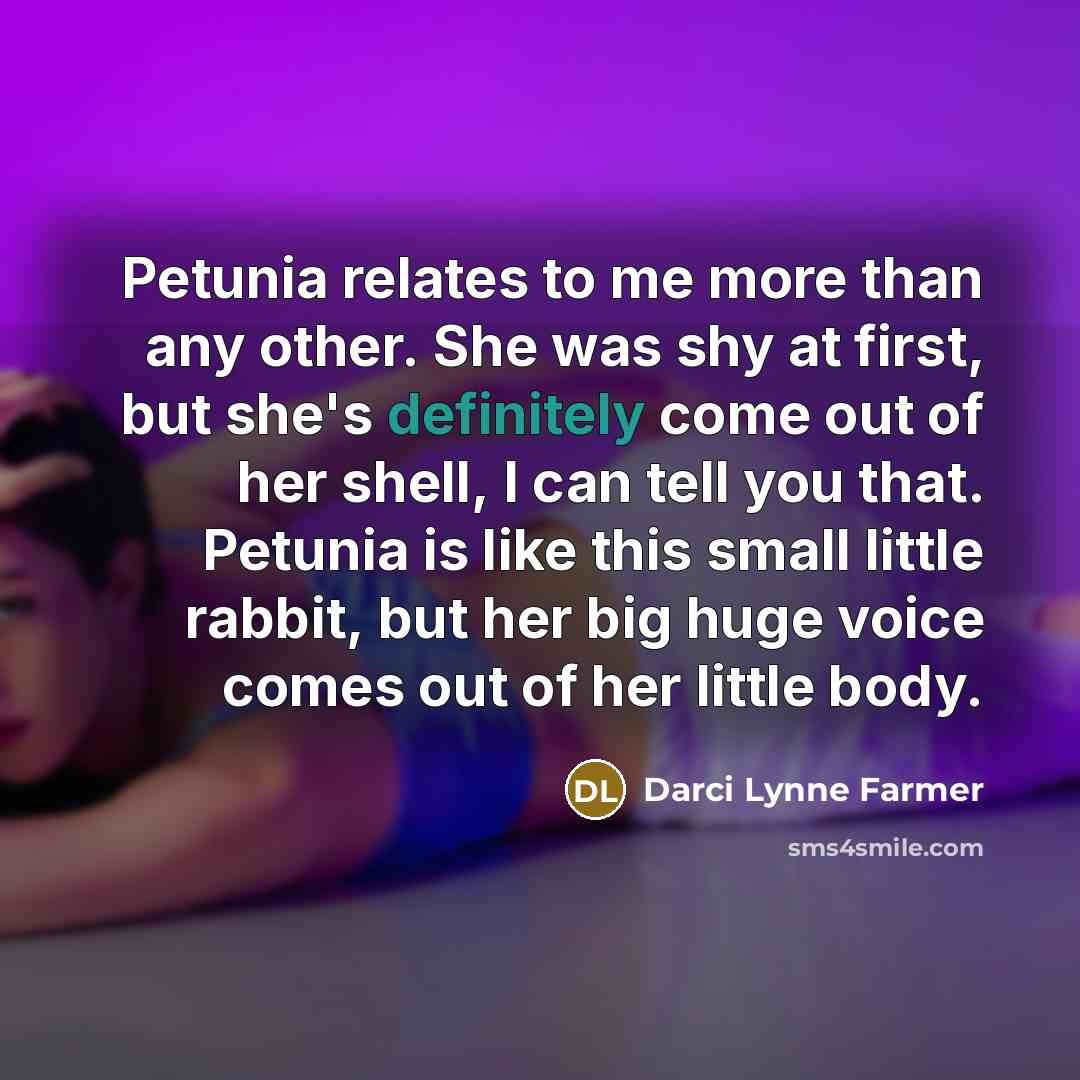 “Petunia relates to me more than any other. She was shy at first, but she's definitely come out of her shell, I can tell you that. Petunia is like this small little rabbit, but her big huge voice comes out of her little body.” quote by Darci Lynne Farmer