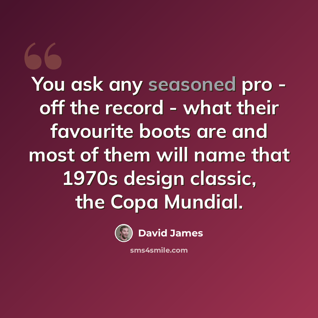 “You ask any seasoned pro - off the record - what their favourite boots are and most of them will name that 1970s design classic, the Copa Mundial.” quote by David James