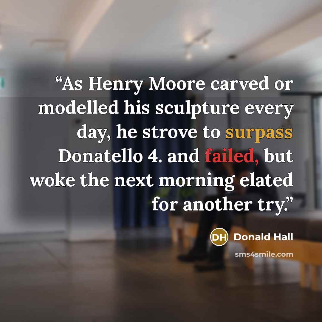 “As Henry Moore carved or modelled his sculpture every day, he strove to surpass Donatello 4. and failed, but woke the next morning elated for another try.” quote by Donald Hall