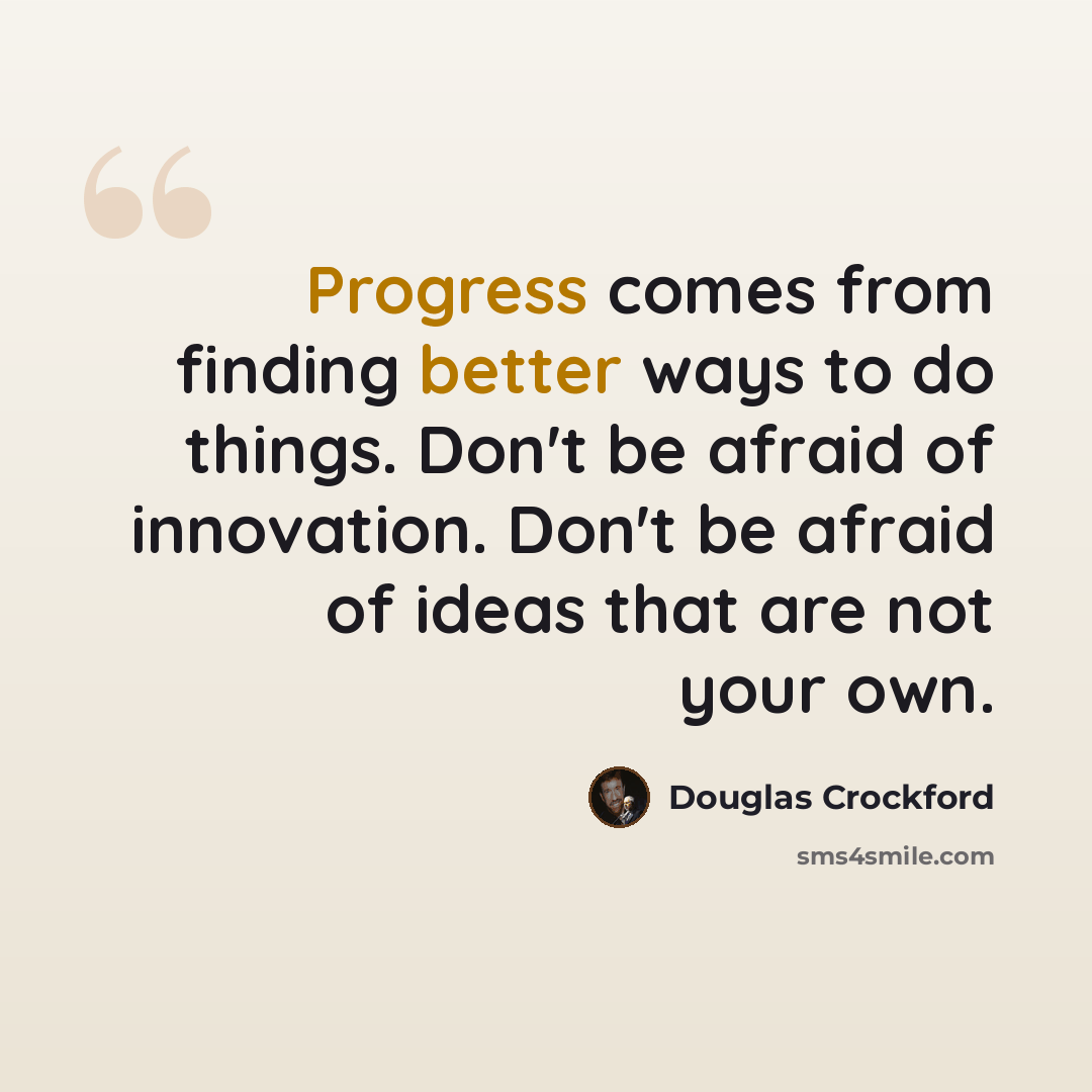 “Progress comes from finding better ways to do things. Don't be afraid of innovation. Don't be afraid of ideas that are not your own.” quote by Douglas Crockford