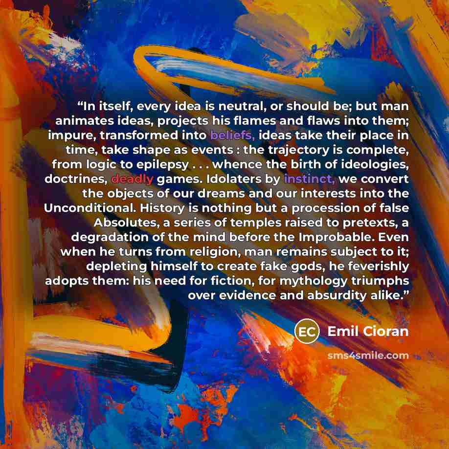 “In itself, every idea is neutral, or should be; but man animates ideas, projects his flames and flaws into them; impure, transformed into beliefs, ideas take their place in time, take shape as events : the trajectory is complete, from logic to epilepsy . . . whence the birth of ideologies…” quote by Emil Cioran