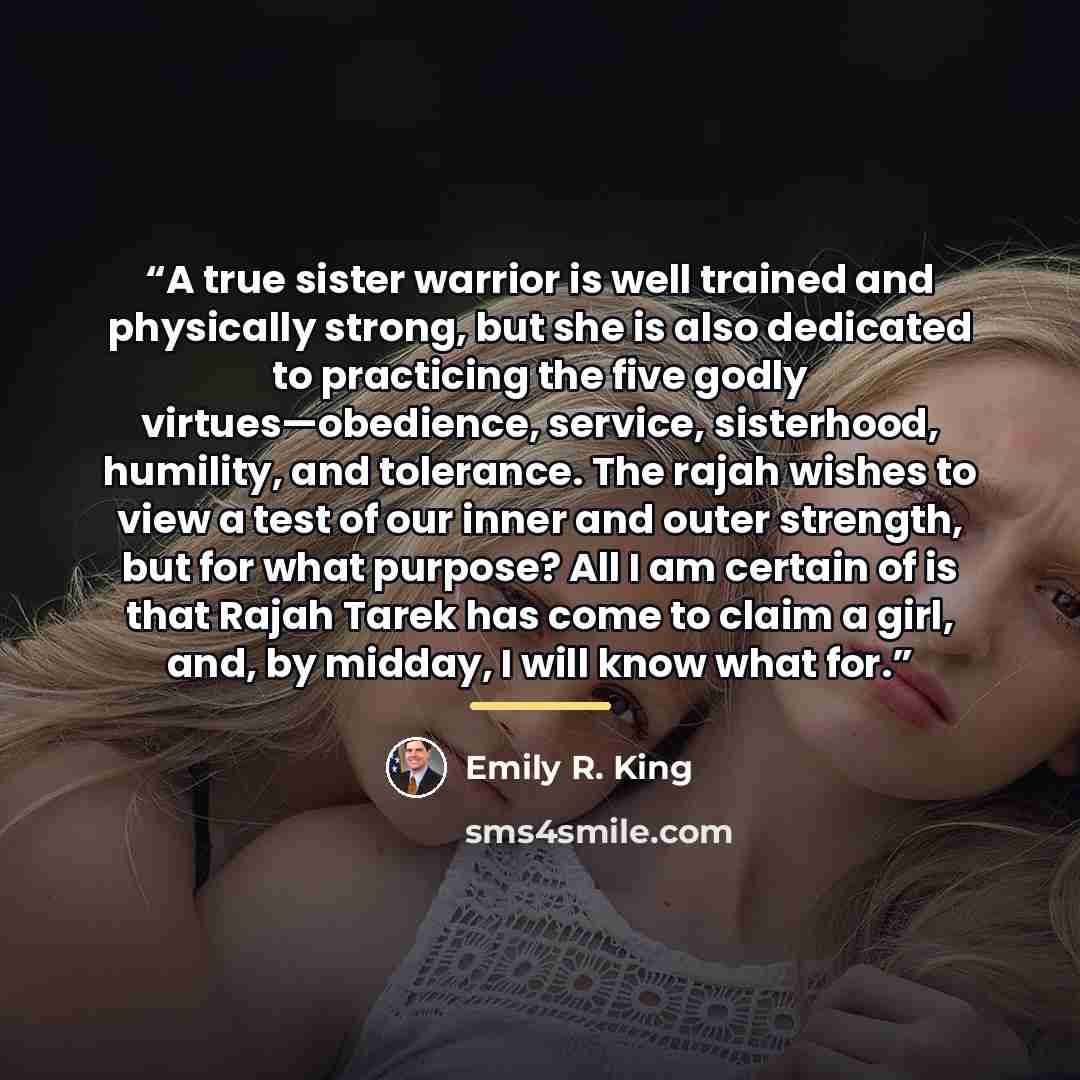 “A true sister warrior is well trained and physically strong, but she is also dedicated to practicing the five godly virtues—obedience, service, sisterhood, humility, and tolerance. The rajah wishes to view a test of our inner and outer strength, but for what purpose? All I am certain of is that…” quote by Emily R. King