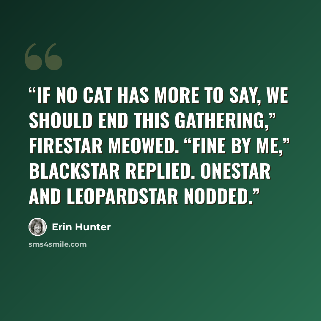 “If no cat has more to say, we should end this Gathering,” Firestar meowed. “Fine by me,” Blackstar replied. Onestar and Leopardstar nodded.” quote by Erin Hunter
