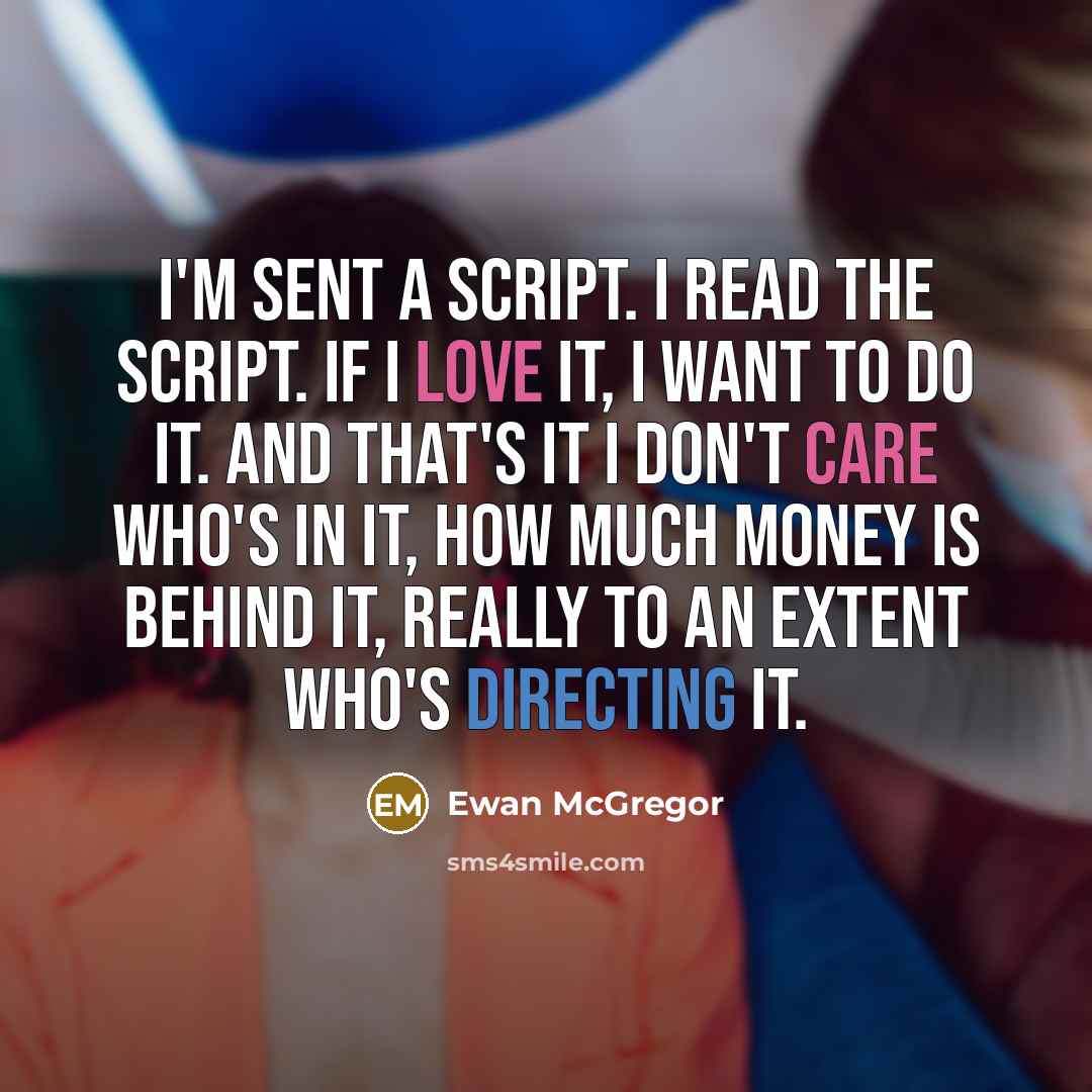 “I'm sent a script. I read the script. If I love it, I want to do it. And that's it I don't care who's in it, how much money is behind it, really to an extent who's directing it.” quote by Ewan McGregor