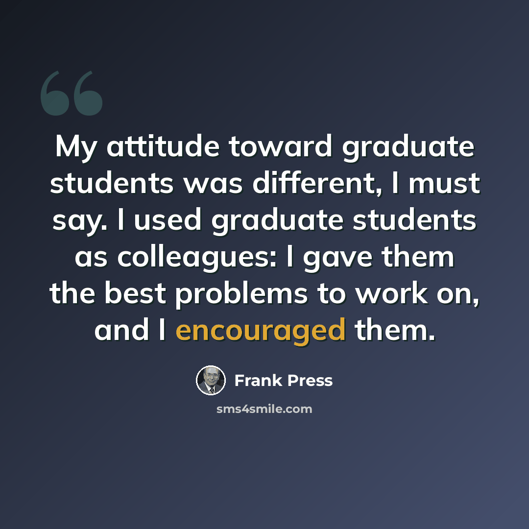 “My attitude toward graduate students was different, I must say. I used graduate students as colleagues: I gave them the best problems to work on, and I encouraged them.” quote by Frank Press