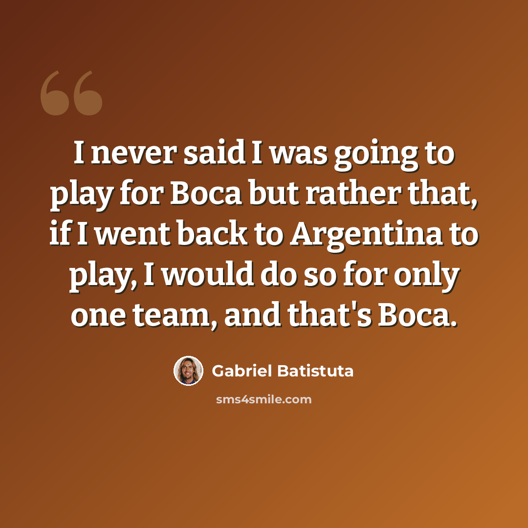“I never said I was going to play for Boca but rather that, if I went back to Argentina to play, I would do so for only one team, and that's Boca.” quote by Gabriel Batistuta