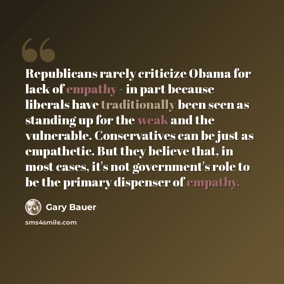 “Republicans rarely criticize Obama for lack of empathy - in part because liberals have traditionally been seen as standing up for the weak and the vulnerable. Conservatives can be just as empathetic. But they believe that, in most cases, it's not government's role to be the primary dispenser of…” quote by Gary Bauer