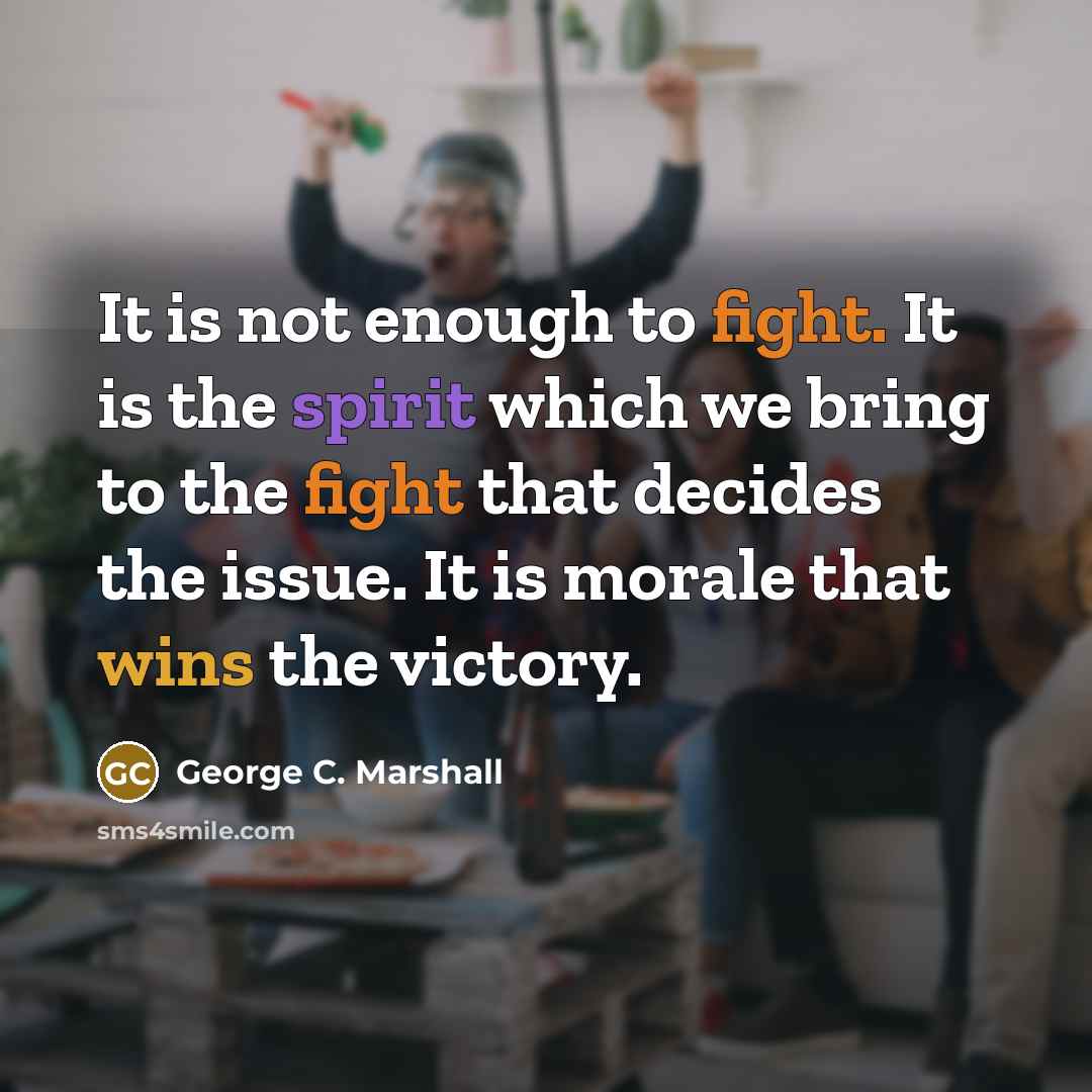 “It is not enough to fight. It is the spirit which we bring to the fight that decides the issue. It is morale that wins the victory.” quote by George C. Marshall