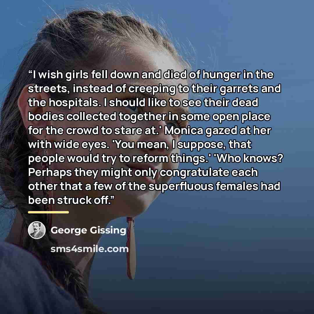 “I wish girls fell down and died of hunger in the streets, instead of creeping to their garrets and the hospitals. I should like to see their dead bodies collected together in some open place for the crowd to stare at.' Monica gazed at her with wide eyes. 'You mean, I suppose, that people would try…” quote by George Gissing