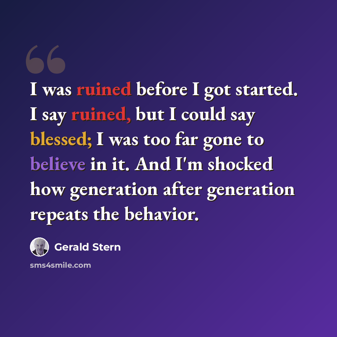 “I was ruined before I got started. I say ruined, but I could say blessed; I was too far gone to believe in it. And I'm shocked how generation after generation repeats the behavior.” quote by Gerald Stern