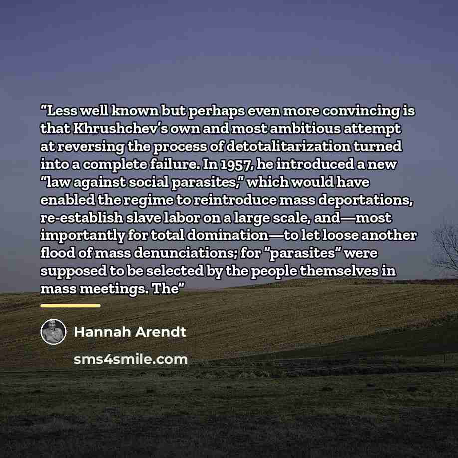 “Less well known but perhaps even more convincing is that Khrushchev’s own and most ambitious attempt at reversing the process of detotalitarization turned into a complete failure. In 1957, he introduced a new “law against social parasites,” which would have enabled the regime to reintroduce mass…” quote by Hannah Arendt