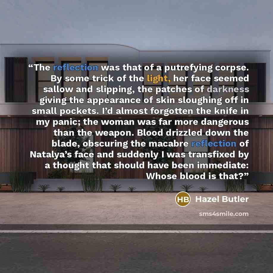 “The reflection was that of a putrefying corpse. By some trick of the light, her face seemed sallow and slipping, the patches of darkness giving the appearance of skin sloughing off in small pockets. I’d almost forgotten the knife in my panic; the woman was far more dangerous than the weapon. Blood…” quote by Hazel Butler