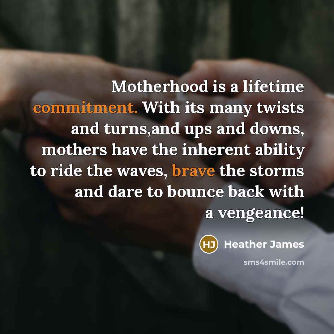 “Motherhood is a lifetime commitment. With its many twists and turns,and ups and downs, mothers have the inherent ability to ride the waves, brave the storms and dare to bounce back with a vengeance!” quote by Heather James