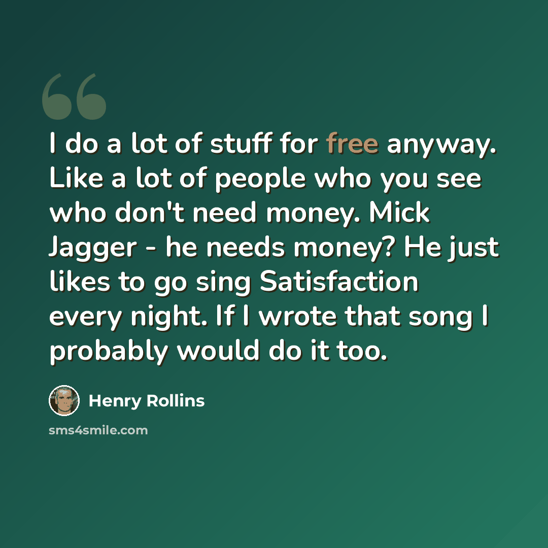 “I do a lot of stuff for free anyway. Like a lot of people who you see who don't need money. Mick Jagger - he needs money? He just likes to go sing Satisfaction every night. If I wrote that song I probably would do it too.” quote by Henry Rollins