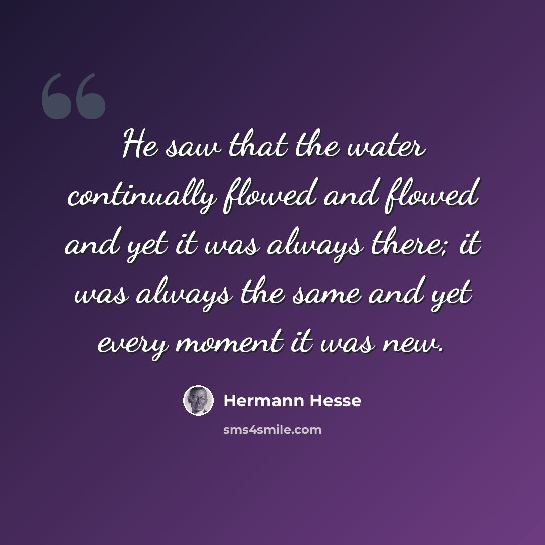 “He saw that the water continually flowed and flowed and yet it was always there; it was always the same and yet every moment it was new.” quote by Hermann Hesse