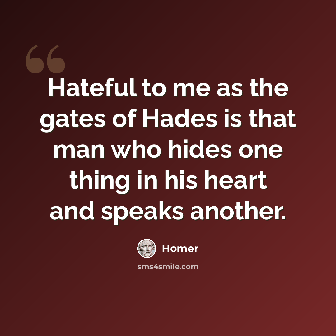 “Hateful to me as the gates of Hades is that man who hides one thing in his heart and speaks another.” quote by Homer