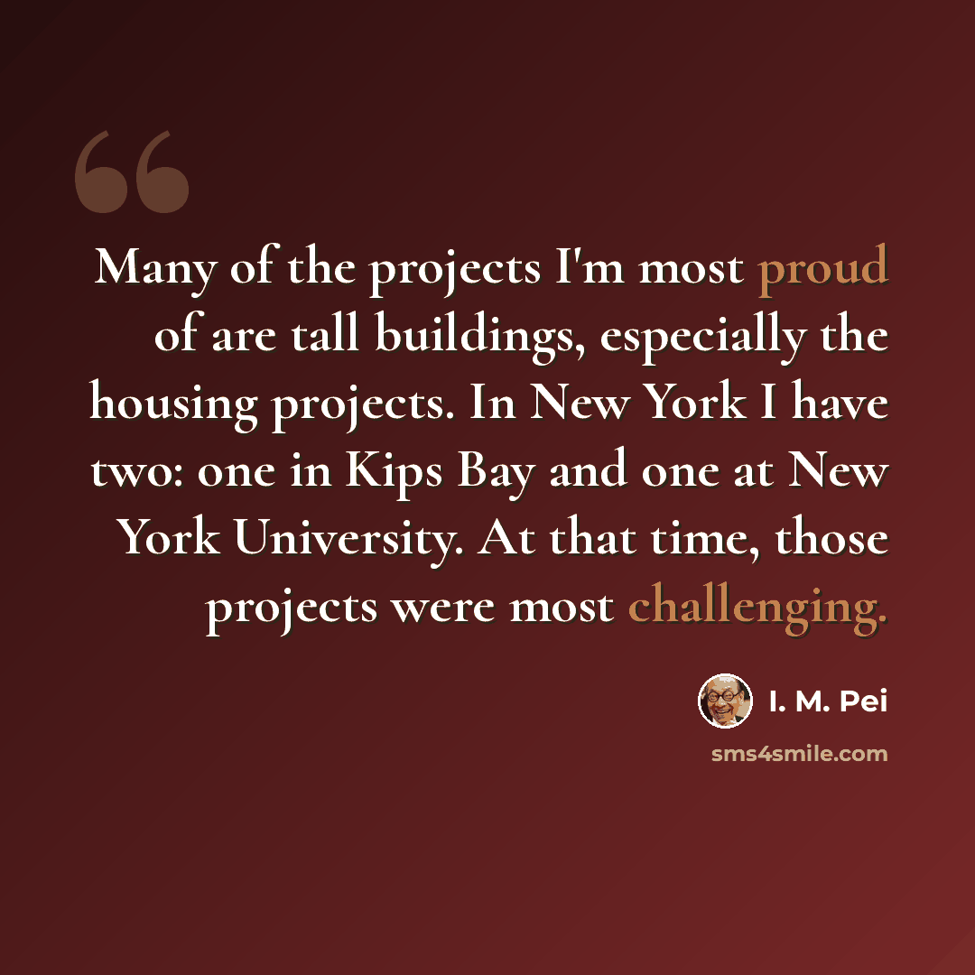 “Many of the projects I'm most proud of are tall buildings, especially the housing projects. In New York I have two: one in Kips Bay and one at New York University. At that time, those projects were most challenging.” quote by I. M. Pei