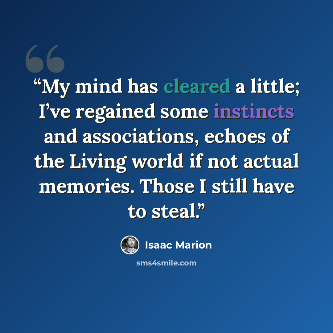 “My mind has cleared a little; I’ve regained some instincts and associations, echoes of the Living world if not actual memories. Those I still have to steal.” quote by Isaac Marion