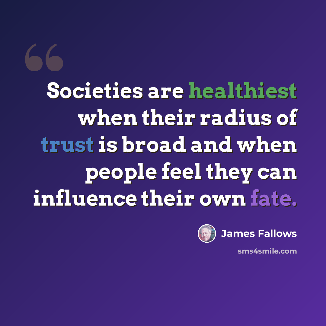 “Societies are healthiest when their radius of trust is broad and when people feel they can influence their own fate.” quote by James Fallows