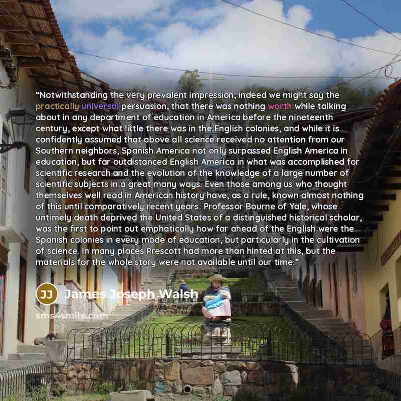 “Notwithstanding the very prevalent impression, indeed we might say the practically universal persuasion, that there was nothing worth while talking about in any department of education in America before the nineteenth century, except what little there was in the English colonies, and while it is…” quote by James Joseph Walsh