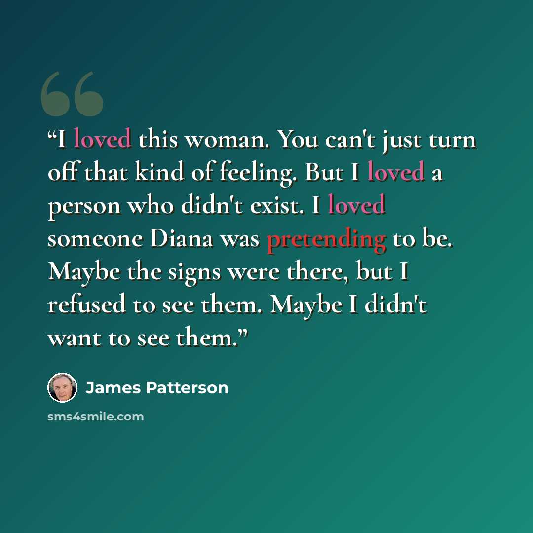 “I loved this woman. You can't just turn off that kind of feeling. But I loved a person who didn't exist. I loved someone Diana was pretending to be. Maybe the signs were there, but I refused to see them. Maybe I didn't want to see them.” quote by James Patterson