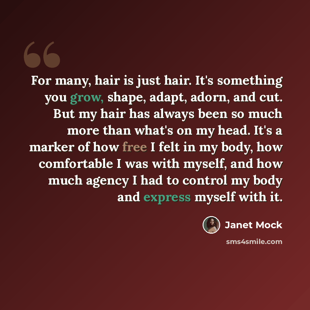 “For many, hair is just hair. It's something you grow, shape, adapt, adorn, and cut. But my hair has always been so much more than what's on my head. It's a marker of how free I felt in my body, how comfortable I was with myself, and how much agency I had to control my body and express myself with…” quote by Janet Mock