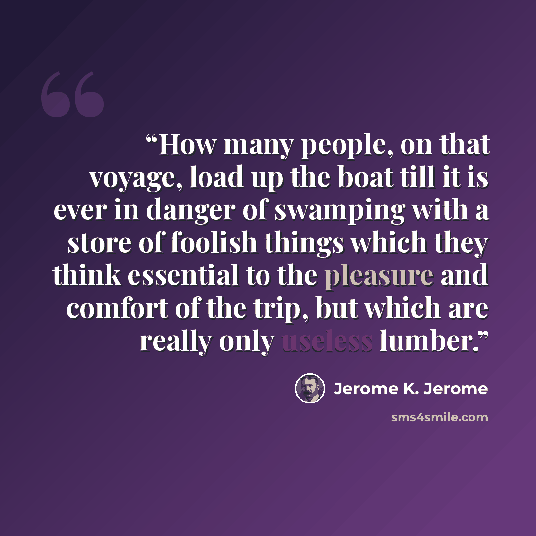 “How many people, on that voyage, load up the boat till it is ever in danger of swamping with a store of foolish things which they think essential to the pleasure and comfort of the trip, but which are really only useless lumber.” quote by Jerome K. Jerome