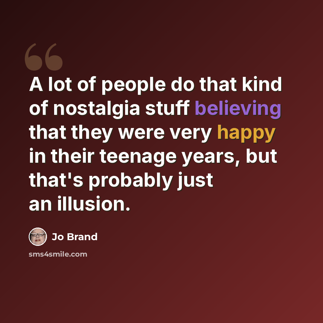 “A lot of people do that kind of nostalgia stuff believing that they were very happy in their teenage years, but that's probably just an illusion.” quote by Jo Brand