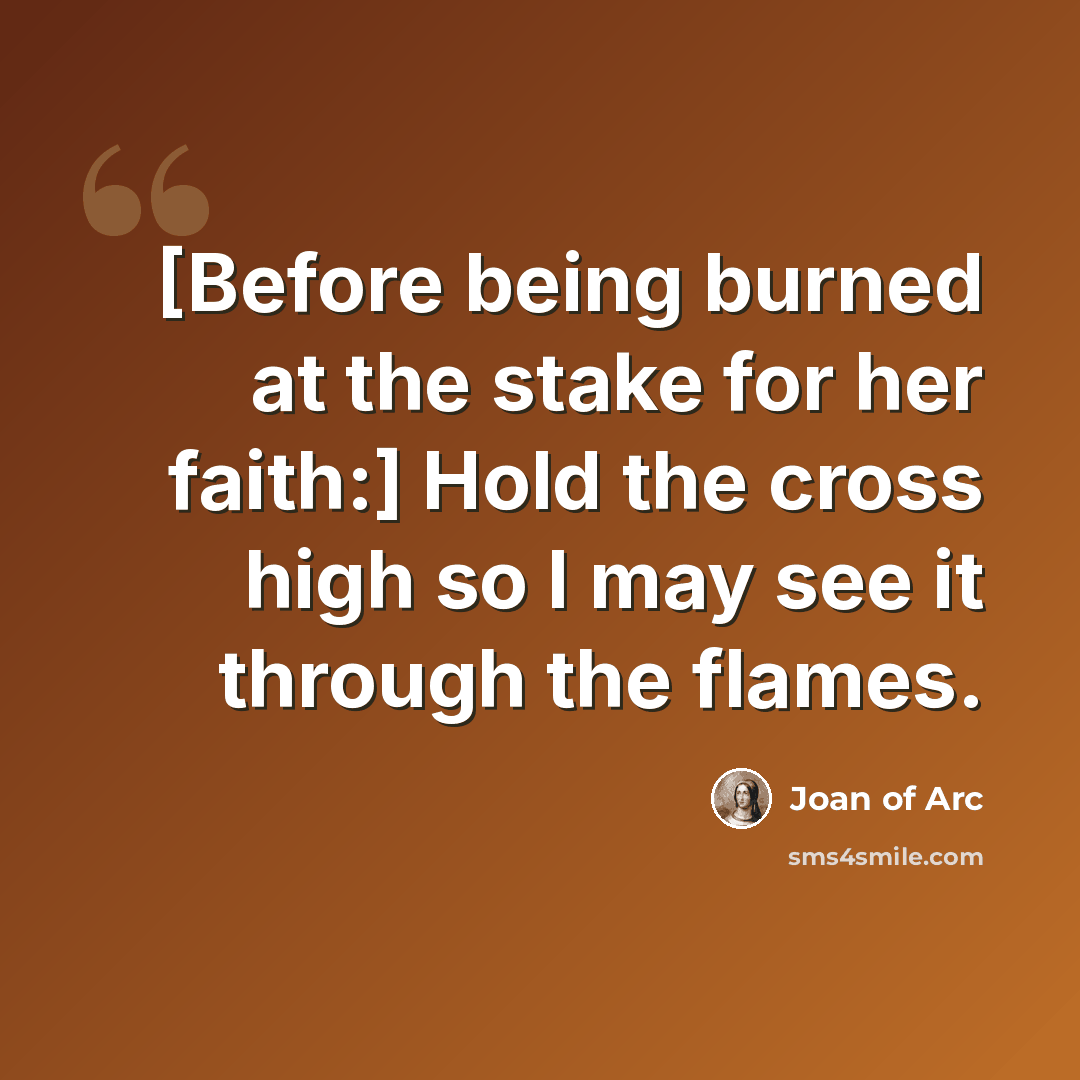 “[Before being burned at the stake for her faith:] Hold the cross high so I may see it through the flames.” quote by Joan of Arc