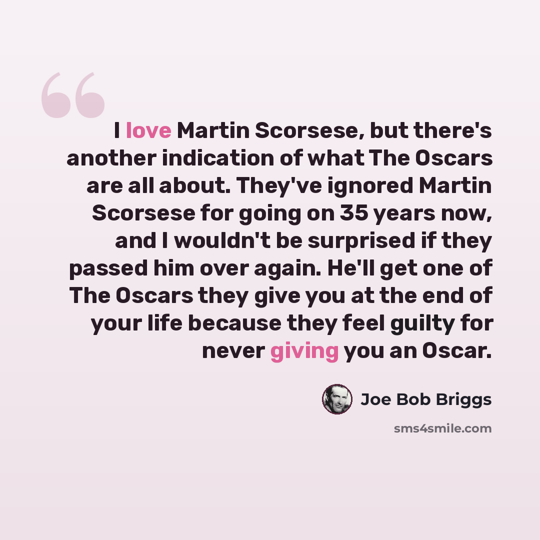 “I love Martin Scorsese, but there's another indication of what The Oscars are all about. They've ignored Martin Scorsese for going on 35 years now, and I wouldn't be surprised if they passed him over again. He'll get one of The Oscars they give you at the end of your life because they feel guilty…” quote by Joe Bob Briggs