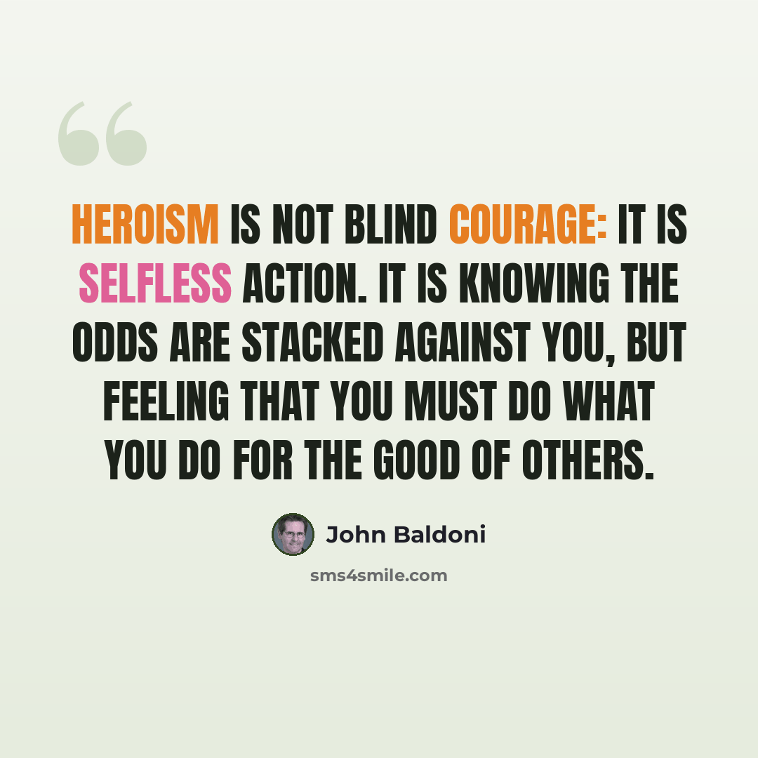 “Heroism is not blind courage: it is selfless action. it is knowing the odds are stacked against you, but feeling that you must do what you do for the good of others.” quote by John Baldoni