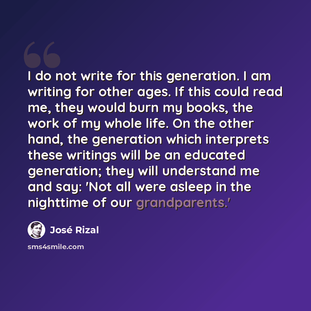 “I do not write for this generation. I am writing for other ages. If this could read me, they would burn my books, the work of my whole life. On the other hand, the generation which interprets these writings will be an educated generation; they will understand me and say: 'Not all were asleep in…” quote by Jose Rizal