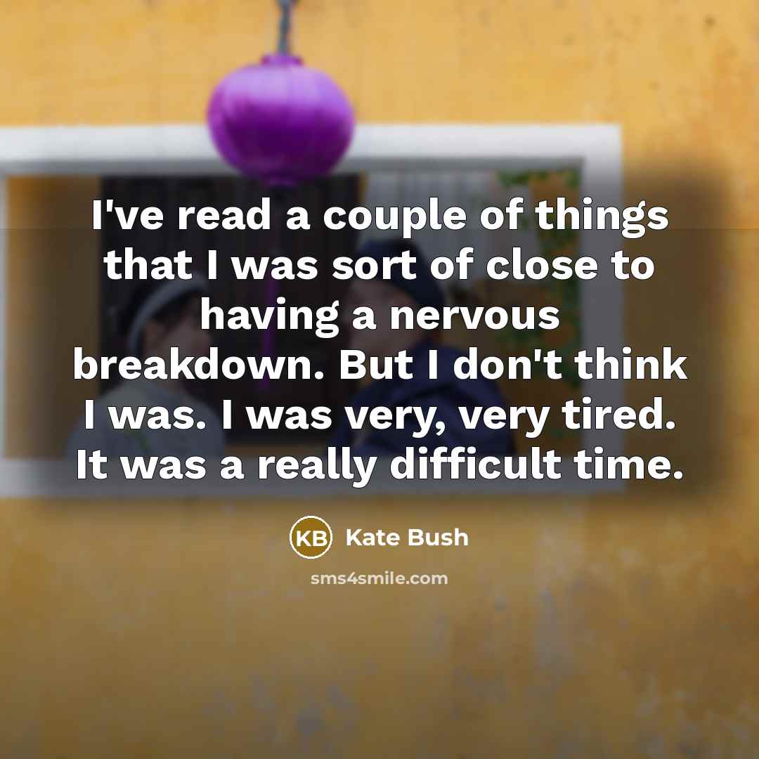 “I've read a couple of things that I was sort of close to having a nervous breakdown. But I don't think I was. I was very, very tired. It was a really difficult time.” quote by Kate Bush
