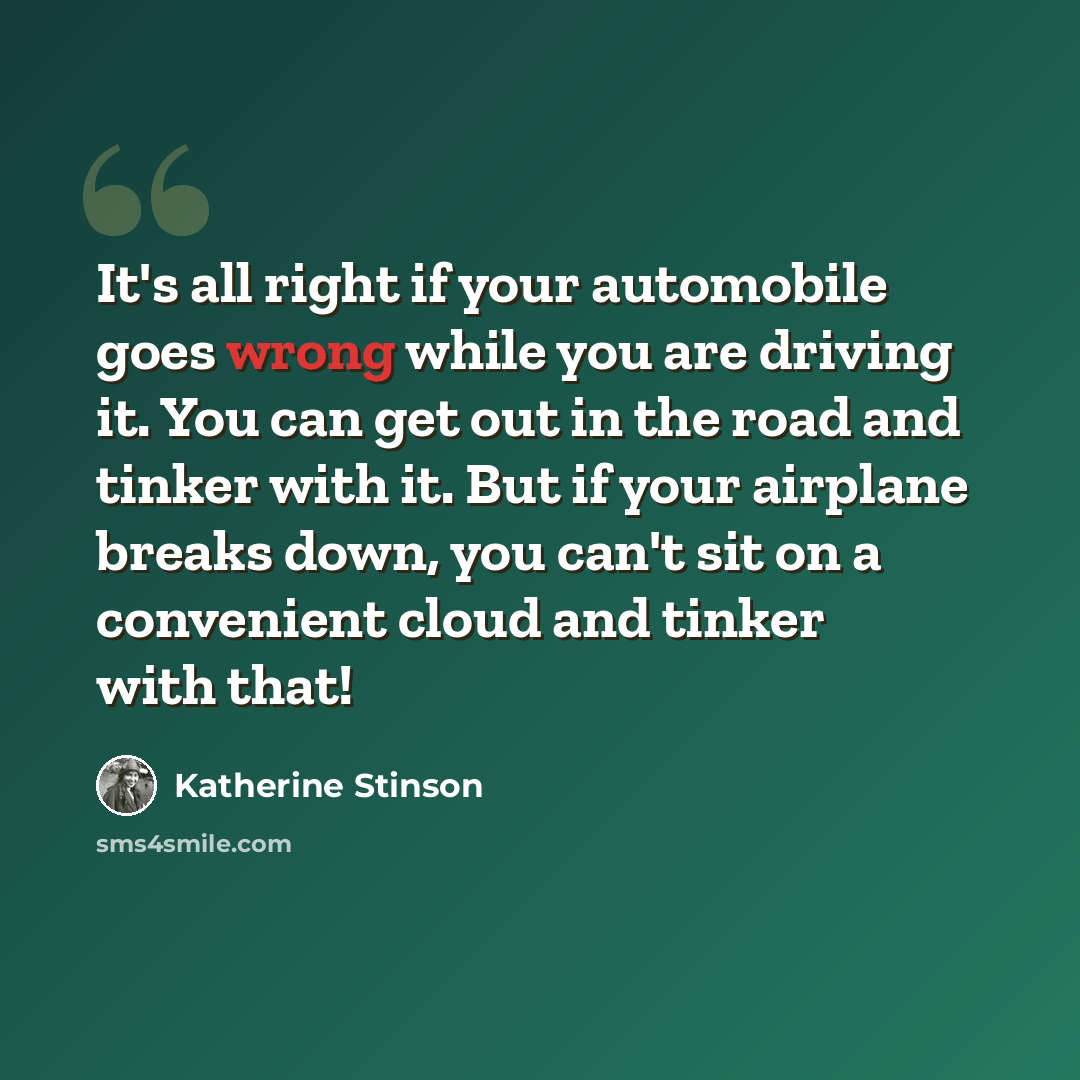“It's all right if your automobile goes wrong while you are driving it. You can get out in the road and tinker with it. But if your airplane breaks down, you can't sit on a convenient cloud and tinker with that!” quote by Katherine Stinson