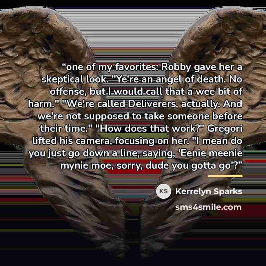 “one of my favorites: Robby gave her a skeptical look. "Ye're an angel of death. No offense, but I would call that a wee bit of harm." "We're called Deliverers, actually. And we're not supposed to take someone before their time." "How does that work?" Gregori lifted his camera, focusing on her. "I…” quote by Kerrelyn Sparks