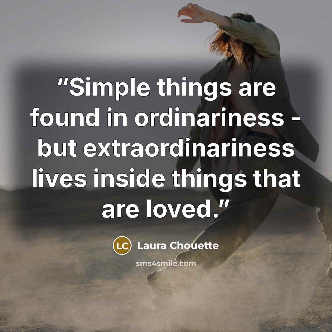 “Simple things are found in ordinariness - but extraordinariness lives inside things that are loved.” quote by Laura Chouette