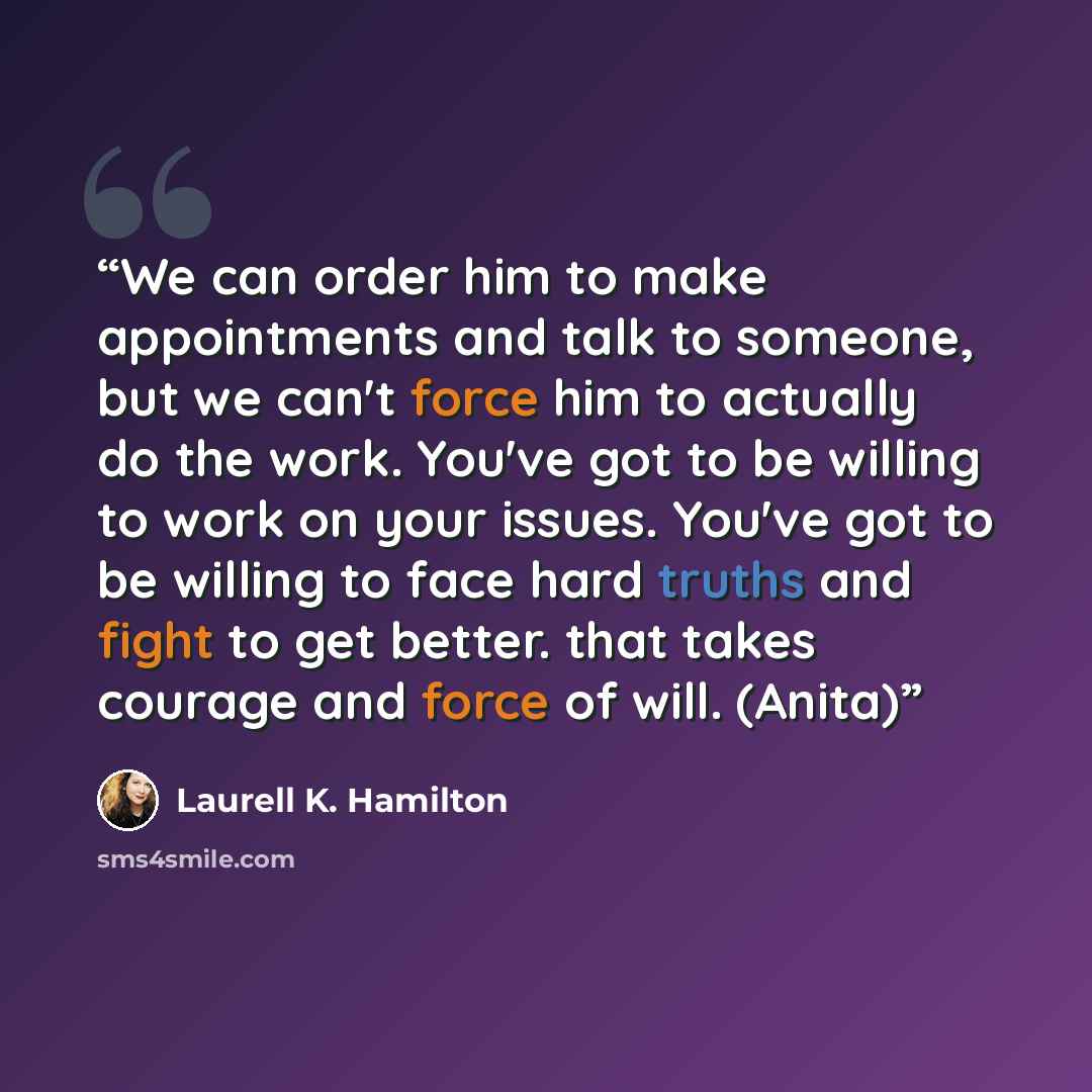 “We can order him to make appointments and talk to someone, but we can't force him to actually do the work. You've got to be willing to work on your issues. You've got to be willing to face hard truths and fight to get better. that takes courage and force of will. (Anita)” quote by Laurell K. Hamilton