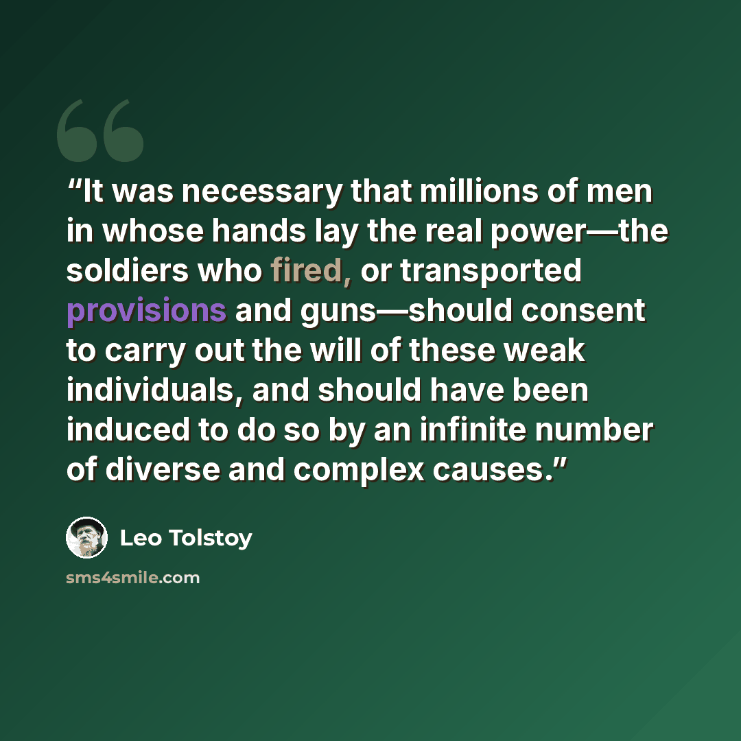 “It was necessary that millions of men in whose hands lay the real power—the soldiers who fired, or transported provisions and guns—should consent to carry out the will of these weak individuals, and should have been induced to do so by an infinite number of diverse and complex causes.” quote by Leo Tolstoy