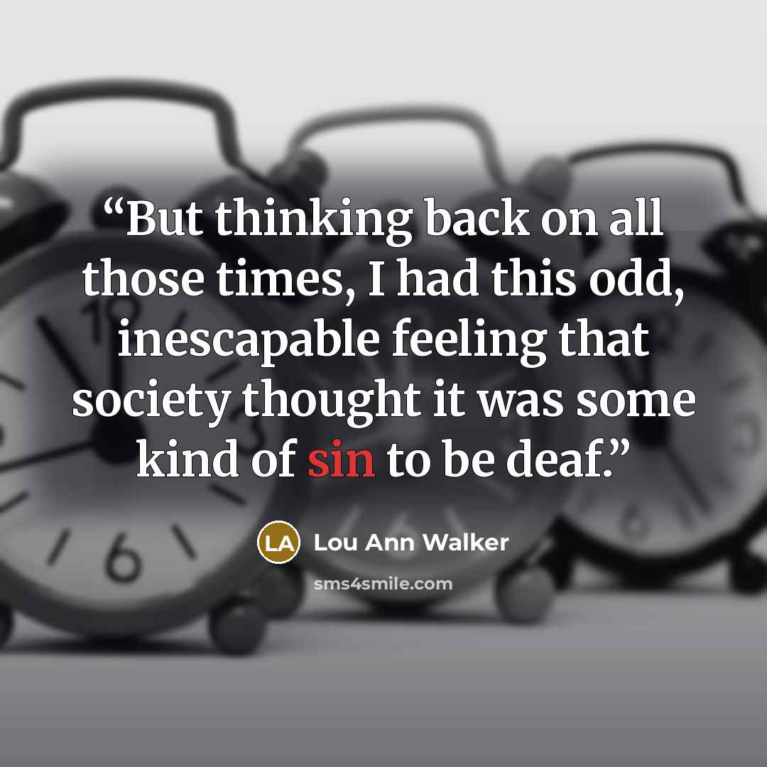 “But thinking back on all those times, I had this odd, inescapable feeling that society thought it was some kind of sin to be deaf.” quote by Lou Ann Walker