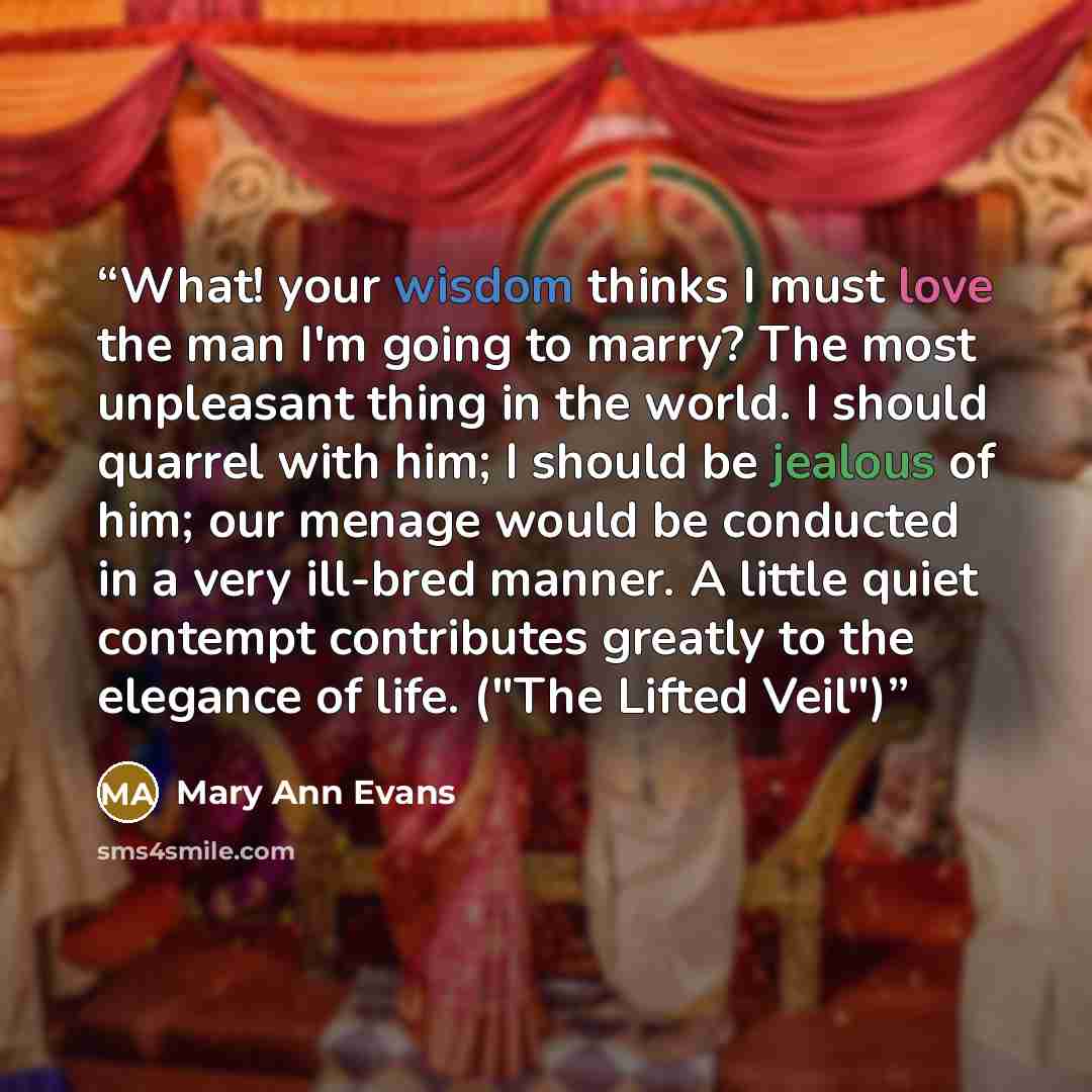 “What! your wisdom thinks I must love the man I'm going to marry? The most unpleasant thing in the world. I should quarrel with him; I should be jealous of him; our menage would be conducted in a very ill-bred manner. A little quiet contempt contributes greatly to the elegance of life. ("The Lifted…” quote by Mary Ann Evans