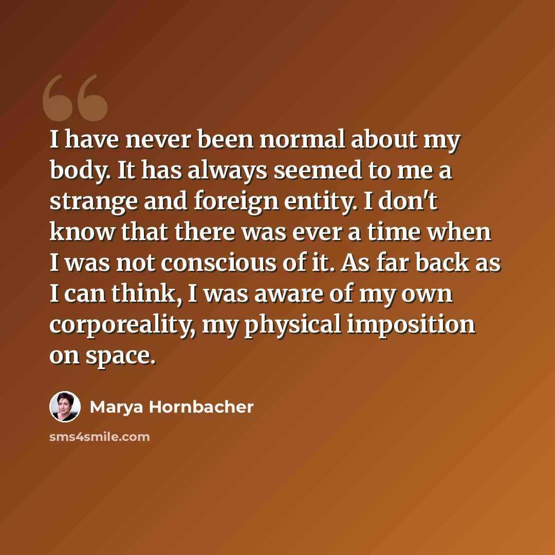 “I have never been normal about my body. It has always seemed to me a strange and foreign entity. I don't know that there was ever a time when I was not conscious of it. As far back as I can think, I was aware of my own corporeality, my physical imposition on space.” quote by Marya Hornbacher
