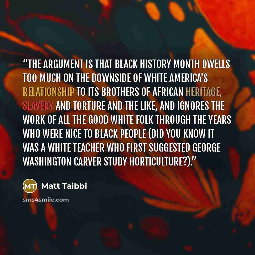 “The argument is that Black History Month dwells too much on the downside of white America's relationship to its brothers of African heritage, slavery and torture and the like, and ignores the work of all the good white folk through the years who were nice to black people (did you know it was a…” quote by Matt Taibbi