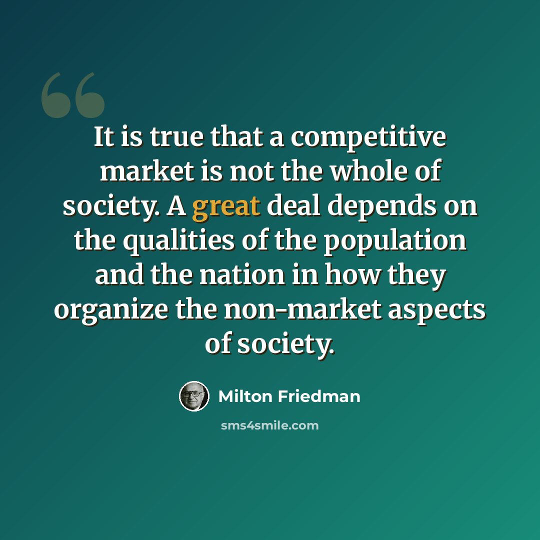“It is true that a competitive market is not the whole of society. A great deal depends on the qualities of the population and the nation in how they organize the non-market aspects of society.” quote by Milton Friedman