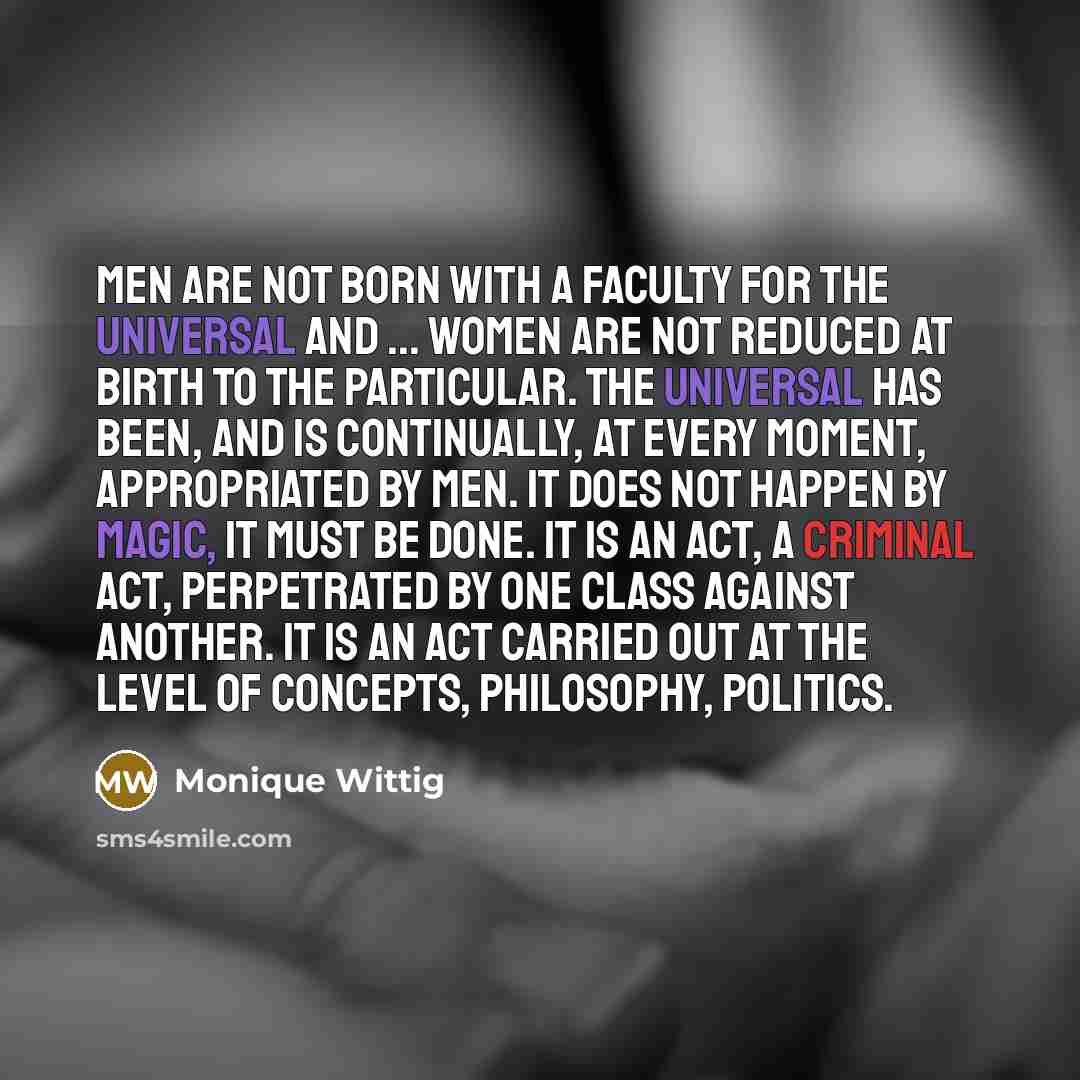 “men are not born with a faculty for the universal and ... women are not reduced at birth to the particular. The universal has been, and is continually, at every moment, appropriated by men. It does not happen by magic, it must be done. It is an act, a criminal act, perpetrated by one class against…” quote by Monique Wittig
