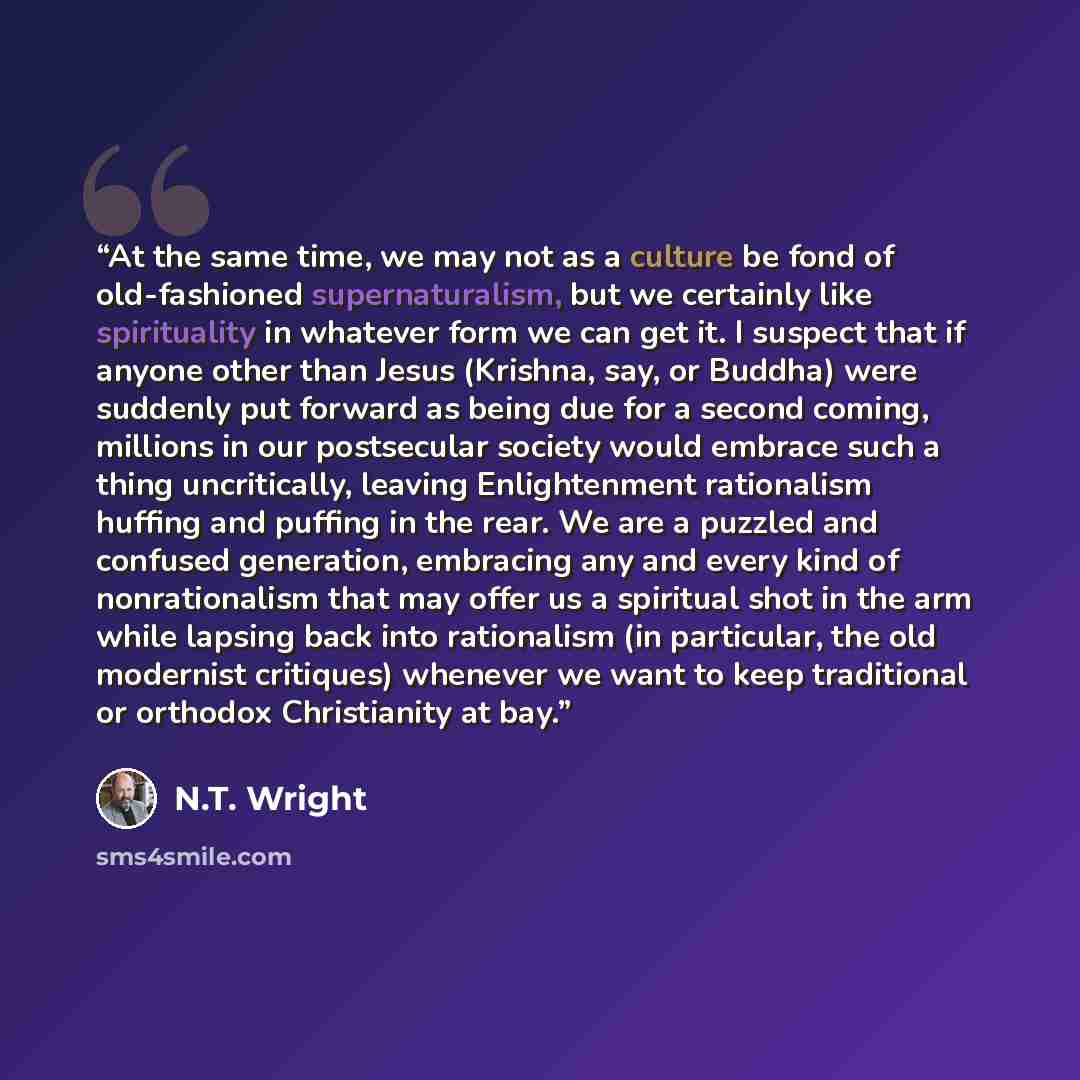 “At the same time, we may not as a culture be fond of old-fashioned supernaturalism, but we certainly like spirituality in whatever form we can get it. I suspect that if anyone other than Jesus (Krishna, say, or Buddha) were suddenly put forward as being due for a second coming, millions in our…” quote by N.T. Wright