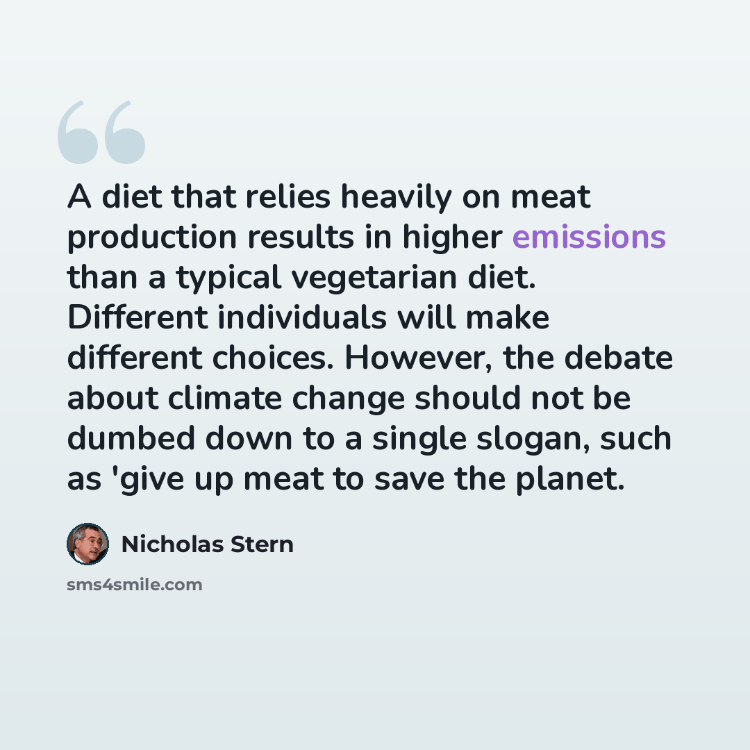 “A diet that relies heavily on meat production results in higher emissions than a typical vegetarian diet. Different individuals will make different choices. However, the debate about climate change should not be dumbed down to a single slogan, such as 'give up meat to save the planet.” quote by Nicholas Stern