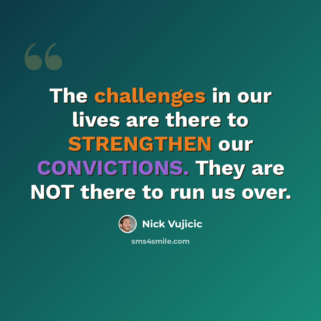 “The challenges in our lives are there to STRENGTHEN our CONVICTIONS. They are NOT there to run us over.” quote by Nick Vujicic