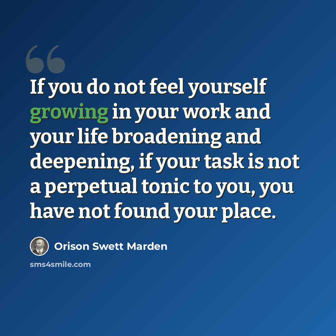“If you do not feel yourself growing in your work and your life broadening and deepening, if your task is not a perpetual tonic to you, you have not found your place.” quote by Orison Swett Marden