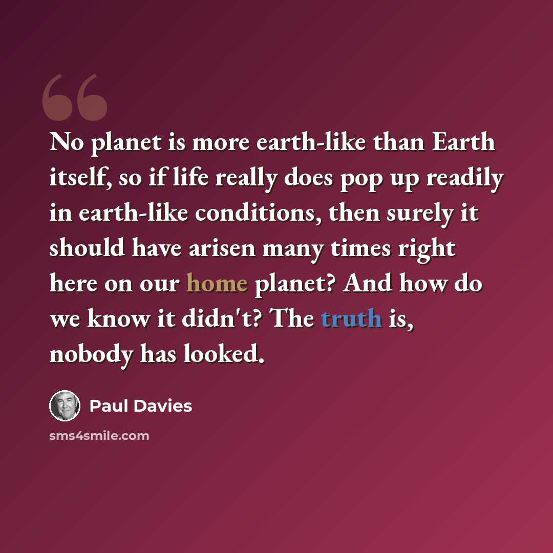 “No planet is more earth-like than Earth itself, so if life really does pop up readily in earth-like conditions, then surely it should have arisen many times right here on our home planet? And how do we know it didn't? The truth is, nobody has looked.” quote by Paul Davies